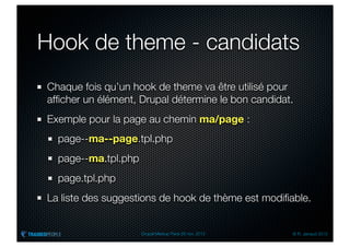 Hook de theme - candidats
Chaque fois qu’un hook de theme va être utilisé pour
afﬁcher un élément, Drupal détermine le bon candidat.
Exemple pour la page au chemin ma/page :
  page--ma--page.tpl.php
  page--ma.tpl.php
  page.tpl.php
La liste des suggestions de hook de thème est modiﬁable.


                     Drupal Meetup Paris 28 nov. 2012   © R. Jarraud 2012
 