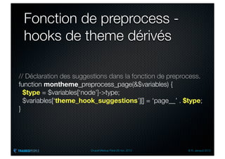 Fonction de preprocess -
 hooks de theme dérivés

// Déclaration des suggestions dans la fonction de preprocess.
function montheme_preprocess_page(&$variables) {
  $type = $variables[‘node’]->type;
  $variables[‘theme_hook_suggestions’][] = ‘page__’ . $type;
}




                        Drupal Meetup Paris 28 nov. 2012   © R. Jarraud 2012
 