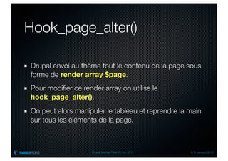 Hook_page_alter()

Drupal envoi au thème tout le contenu de la page sous
forme de render array $page.
Pour modiﬁer ce render array on utilise le
hook_page_alter().
On peut alors manipuler le tableau et reprendre la main
sur tous les éléments de la page.



                    Drupal Meetup Paris 28 nov. 2012   © R. Jarraud 2012
 