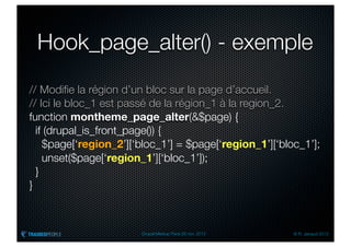 Hook_page_alter() - exemple
// Modiﬁe la région d’un bloc sur la page d’accueil.
// Ici le bloc_1 est passé de la région_1 à la region_2.
function montheme_page_alter(&$page) {
  if (drupal_is_front_page()) {
    $page[‘region_2’][‘bloc_1’] = $page[‘region_1’][‘bloc_1’];
    unset($page[‘region_1’][‘bloc_1’]);
  }
}



                        Drupal Meetup Paris 28 nov. 2012   © R. Jarraud 2012
 
