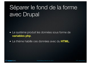 Séparer le fond de la forme
avec Drupal

 Le système produit les données sous forme de
 variables php.
 Le thème habille ces données avec du HTML.




                   Drupal Meetup Paris 28 nov. 2012   © R. Jarraud 2012
 