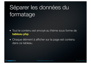 Séparer les données du
formatage

Tout le contenu est envoyé au thème sous forme de
tableau php.
Chaque élément à afﬁcher sur la page est contenu
dans ce tableau.




                  Drupal Meetup Paris 28 nov. 2012   © R. Jarraud 2012
 