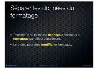 Séparer les données du
formatage

Transmettre au thème les données à afﬁcher et le
formatage par défaut séparément.
Un thème peut alors modiﬁer le formatage.




                  Drupal Meetup Paris 28 nov. 2012   © R. Jarraud 2012
 