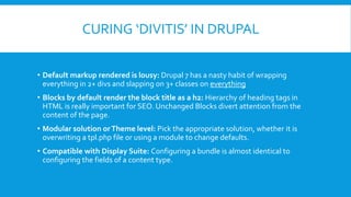 CURING ‘DIVITIS’ IN DRUPAL
• Default markup rendered is lousy: Drupal 7 has a nasty habit of wrapping
everything in 2+ divs and slapping on 3+ classes on everything
• Blocks by default render the block title as a h2: Hierarchy of heading tags in
HTML is really important for SEO. Unchanged Blocks divert attention from the
content of the page.
• Modular solution orTheme level: Pick the appropriate solution, whether it is
overwriting a tpl.php file or using a module to change defaults.
• Compatible with Display Suite: Configuring a bundle is almost identical to
configuring the fields of a content type.
 
