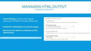 MANAGING HTML OUTPUT
CLEAN BLOCKS MODULE
• Clean Markup: Choose the wrapper
elements of HTML for Panels, Blocks etc.
• Useful for sitebuilders to control output
• Removes the need to customise at the
theme level
Reference: https://www.drupal.org/project/clean_markup
 