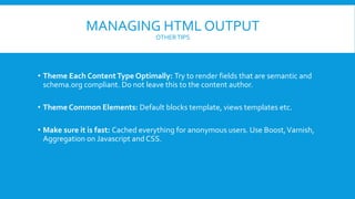 MANAGING HTML OUTPUT
OTHERTIPS
• Theme Each ContentType Optimally: Try to render fields that are semantic and
schema.org compliant. Do not leave this to the content author.
• Theme Common Elements: Default blocks template, views templates etc.
• Make sure it is fast: Cached everything for anonymous users. Use Boost,Varnish,
Aggregation on Javascript and CSS.
 