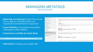 MANAGING METATAGS
METATAG MODULE
• MetaTags are important: PageTitle and the
first h1 tags are considered the most
important onsite elements for keywords
• Smart Defaults: Using tokens and pattern
matching to create verbose
• Customise on a Entity-by-Entity Basis
Reference: https://www.drupal.org/project/metatag
• Alternative: metatag_quick, page_title
 