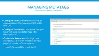 MANAGING METATAGS
CONFIGURING DEFAULT METATAGS
• Configure Smart Defaults: By default, all
404 pages have their canonical URL set to
root URL
• ConfigureYour Nodes: Make sure that you
have verbose defaults for PageTitle,
Description etc.
• Contextual Awareness: Do edge case
exceptions. i.e. if term reference or view
page = 0 results, reference parent.
• 1 result? Canonical the result itself!
 