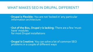 WHAT MAKES SEO IN DRUPAL DIFFERENT?
 Drupal is Flexible: You are not ‘locked in’ any particular
information architecture
 Out of the Box, Drupal 7 is lacking: There are a few ‘must-
have’ modules
for most Drupal installations
 Drupal is Creative: You can solve a lot of common SEO
problems in a couple of different ways
 