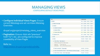 MANAGINGVIEWS
CONFIGURING DEFAULTVIEWS PAGES
• Configure IndividualViews Pages: Ensure
correct Metatags are set viaViews Metatag
Overview.
drupal.org/project/metatag_views_overview
• Pagination: Ensure <link rel=“previous”
href=“/1”> etc. are configured to improve
crawlability ofView Pages
Refer to:
https://www.drupal.org/node/1567684
 
