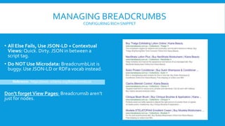 MANAGING BREADCRUMBS
CONFIGURING RICH SNIPPET
• All Else Fails, Use JSON-LD + Contextual
Views: Quick. Dirty. JSON in between a
script tag.
• Do NOT Use Microdata: BreadcrumbList is
buggy. Use JSON-LD or RDFa vocab instead.
Don’t forgetView Pages: Breadcrumsb aren’t
just for nodes.
Reference: https://www. schema.org/BreadcrumbList
 