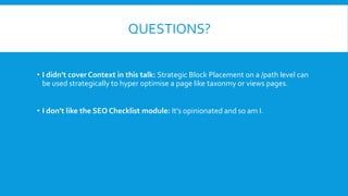 QUESTIONS?
• I didn’t cover Context in this talk: Strategic Block Placement on a /path level can
be used strategically to hyper optimise a page like taxonmy or views pages.
• I don’t like the SEO Checklist module: It’s opinionated and so am I.
 