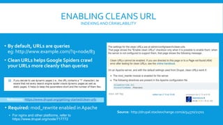 ENABLING CLEANS URL
INDEXINGAND CRAWLABILITY
• By default, URLs are queries
eg: http://www.example.com/?q=node/83
• Clean URLs helps Google Spiders crawl
your URLs more cleanly than queries
Source: http://drupal.stackexchange.com/a/54570/21701
Reference: https://www.drupal.org/getting-started/clean-urls
• Required: mod_rewrite enabled in Apache
• For nginx and other platforms, refer to
https://www.drupal.org/node/717772
 