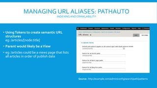 MANAGING URL ALIASES: PATHAUTO
INDEXINGAND CRAWLABILITY
• UsingTokens to create semantic URL
structures
eg: /articles/[node:title]
• Parent would likely be aView
• eg: /articles could be a views page that lists
all articles in order of publish date
Source: http://example.com/admin/config/search/path/patterns
 