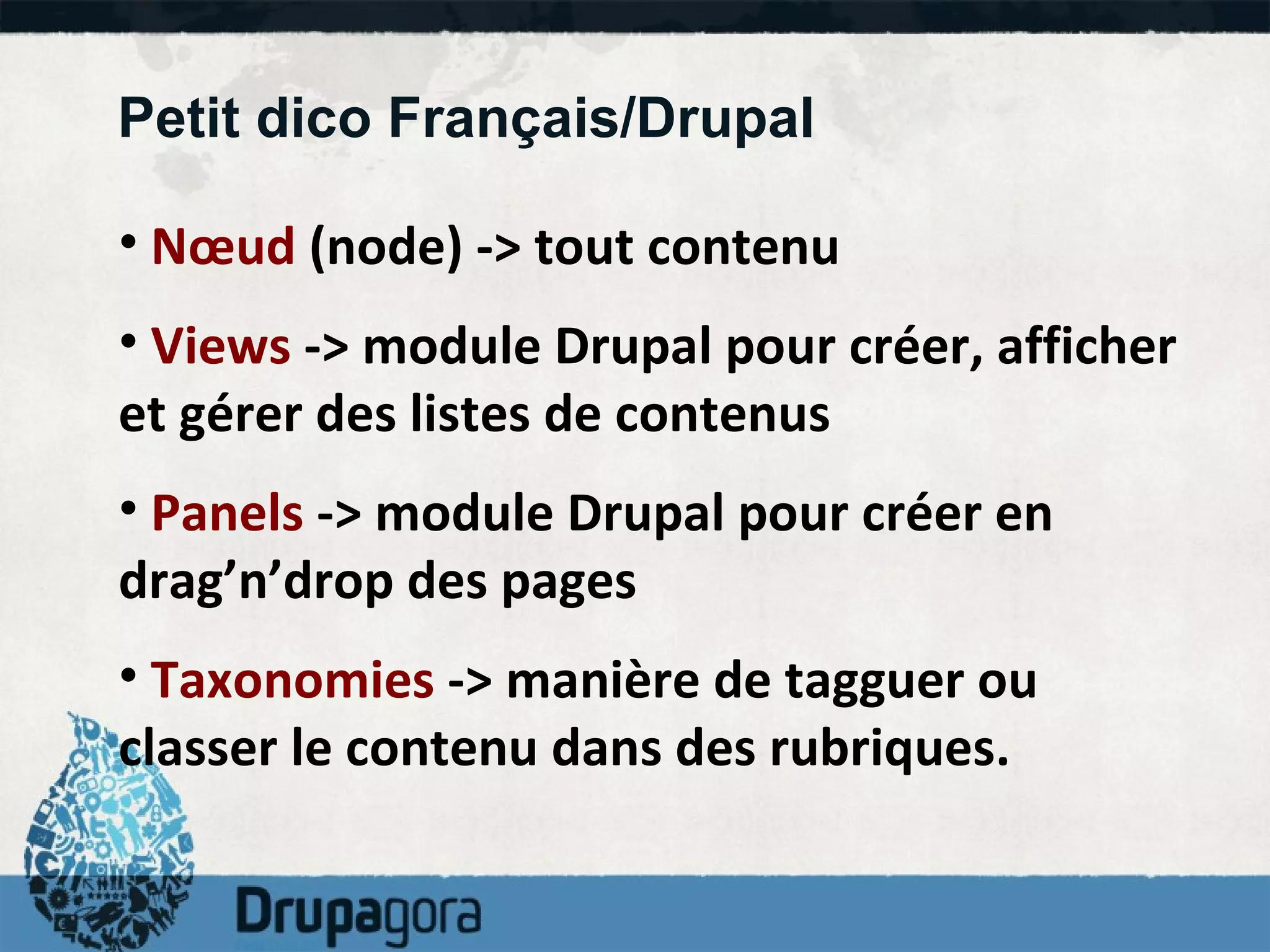 Petit dico Français/Drupal Nœud  (node) -> tout contenu Views  -> module Drupal pour créer, afficher et gérer des listes de contenus Panels  -> module Drupal pour créer en drag’n’drop des pages Taxonomies  -> manière de tagguer ou classer le contenu dans des rubriques. 