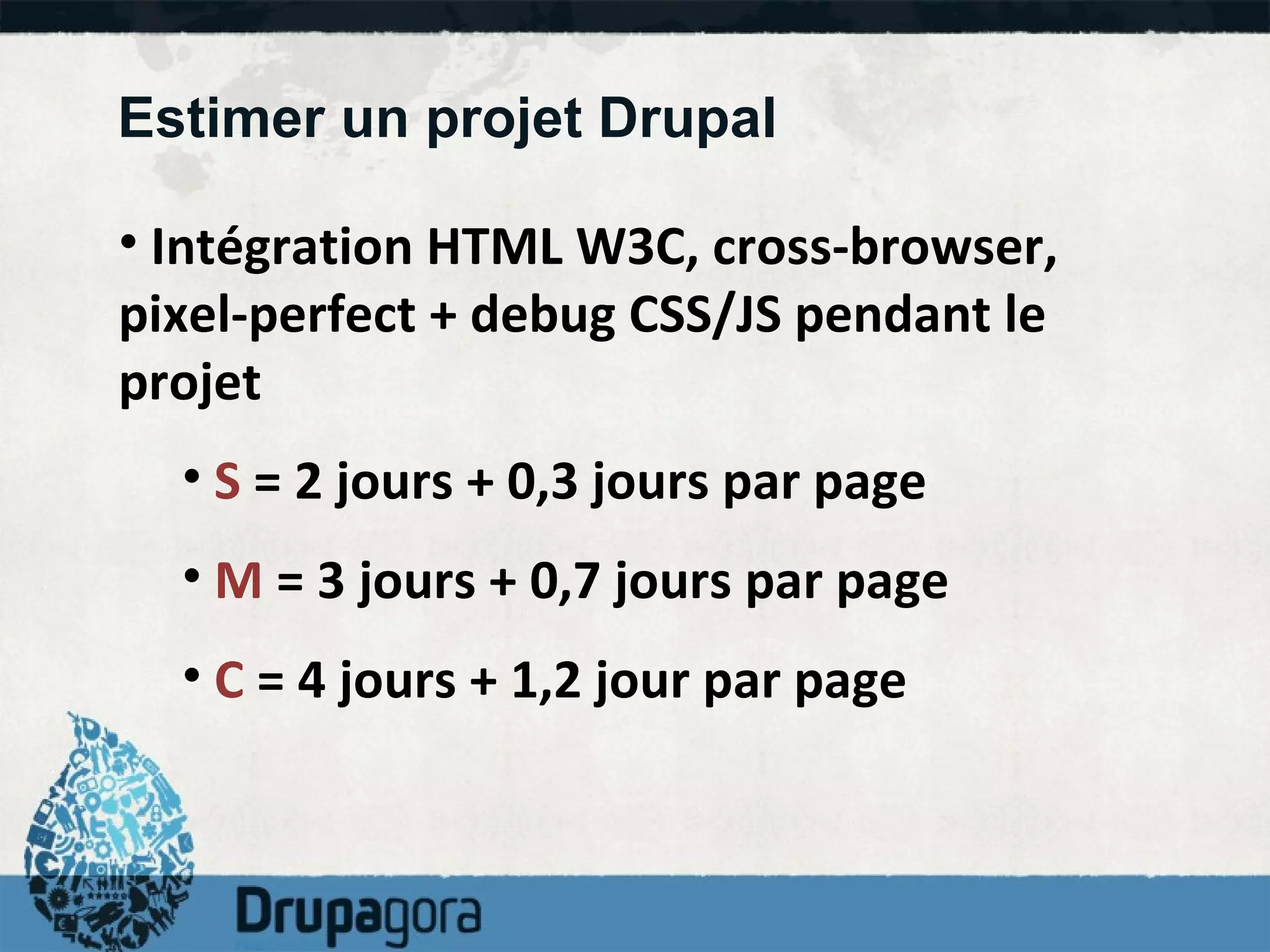 Estimer un projet Drupal Intégration HTML W3C, cross-browser, pixel-perfect + debug CSS/JS pendant le projet S  = 2 jours + 0,3 jours par page M  = 3 jours + 0,7 jours par page C  = 4 jours + 1,2 jour par page  