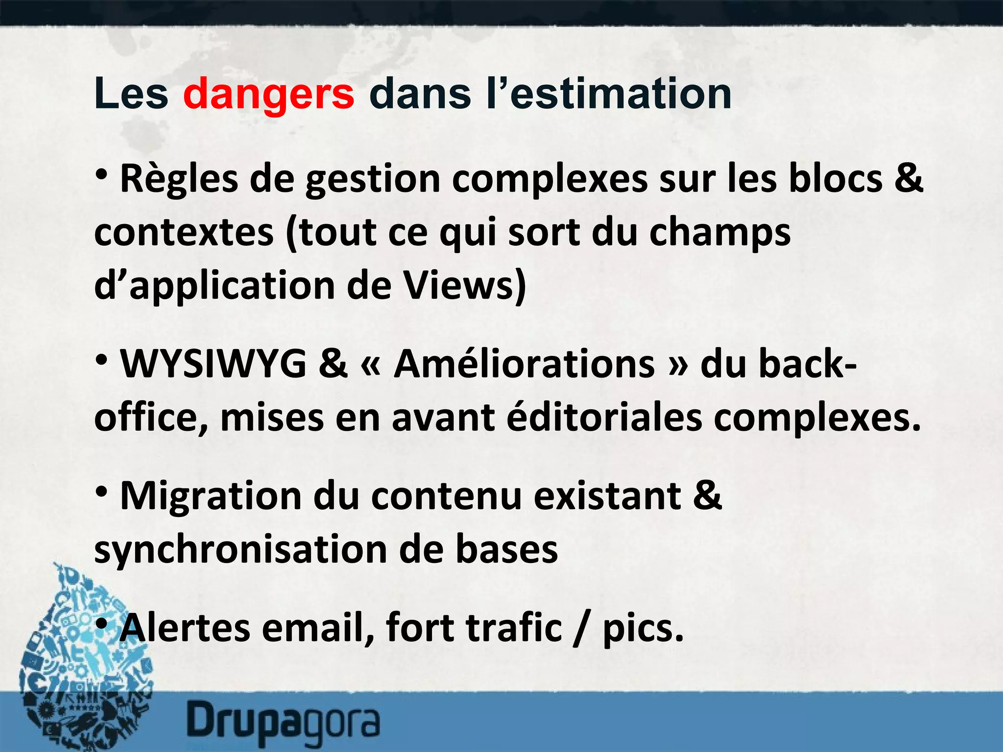 Les  dangers  dans l’estimation  Règles de gestion complexes sur les blocs & contextes (tout ce qui sort du champs d’application de Views) WYSIWYG & « Améliorations » du back-office, mises en avant éditoriales complexes. Migration du contenu existant & synchronisation de bases  Alertes email, fort trafic / pics. 