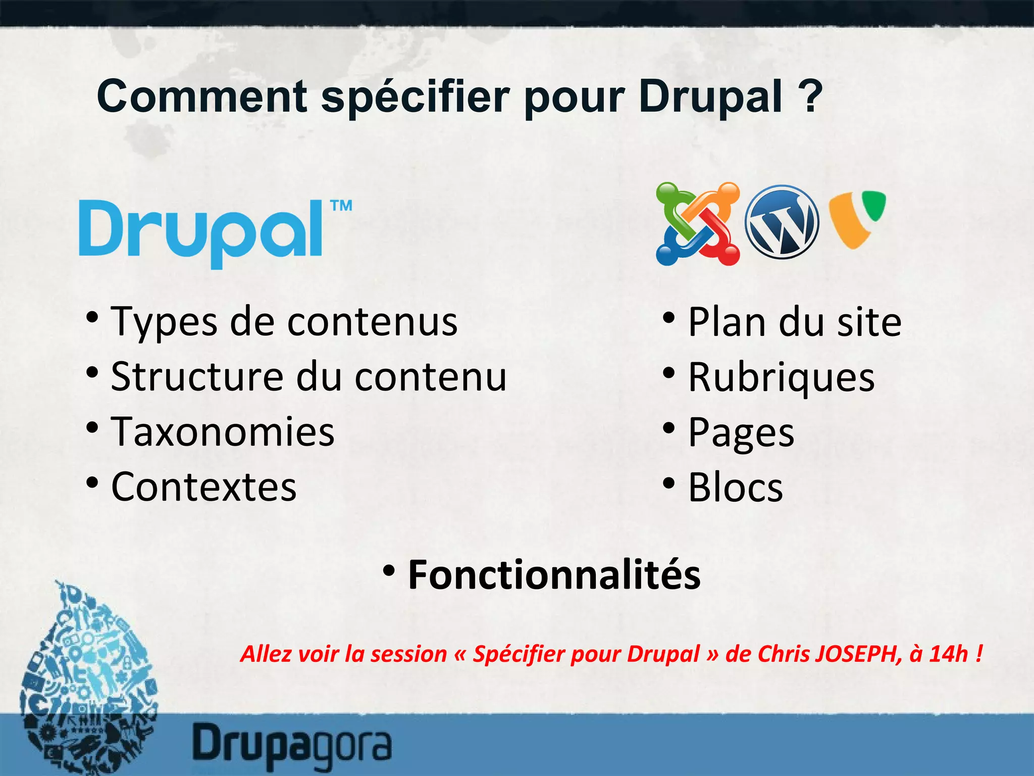 Comment spécifier pour Drupal ? Types de contenus Structure du contenu Taxonomies Contextes Plan du site Rubriques Pages Blocs Allez voir la session « Spécifier pour Drupal » de Chris JOSEPH, à 14h ! Fonctionnalités 
