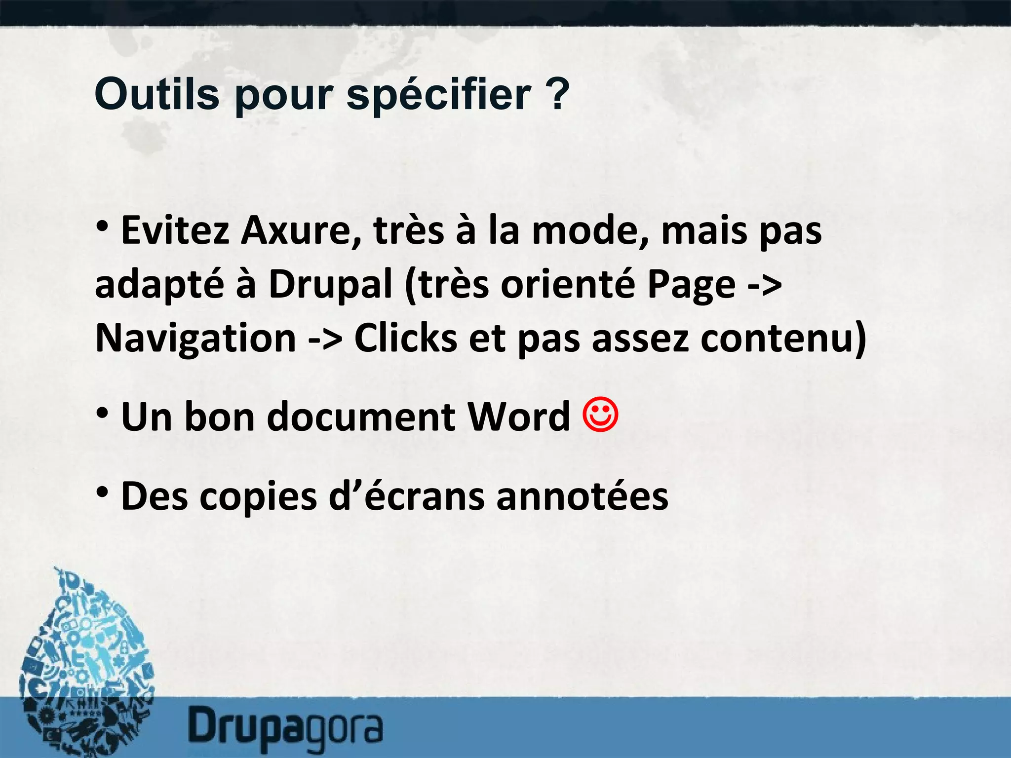 Outils pour spécifier ? Evitez Axure, très à la mode, mais pas adapté à Drupal (très orienté Page -> Navigation -> Clicks et pas assez contenu) Un bon document Word     Des copies d’écrans annotées 