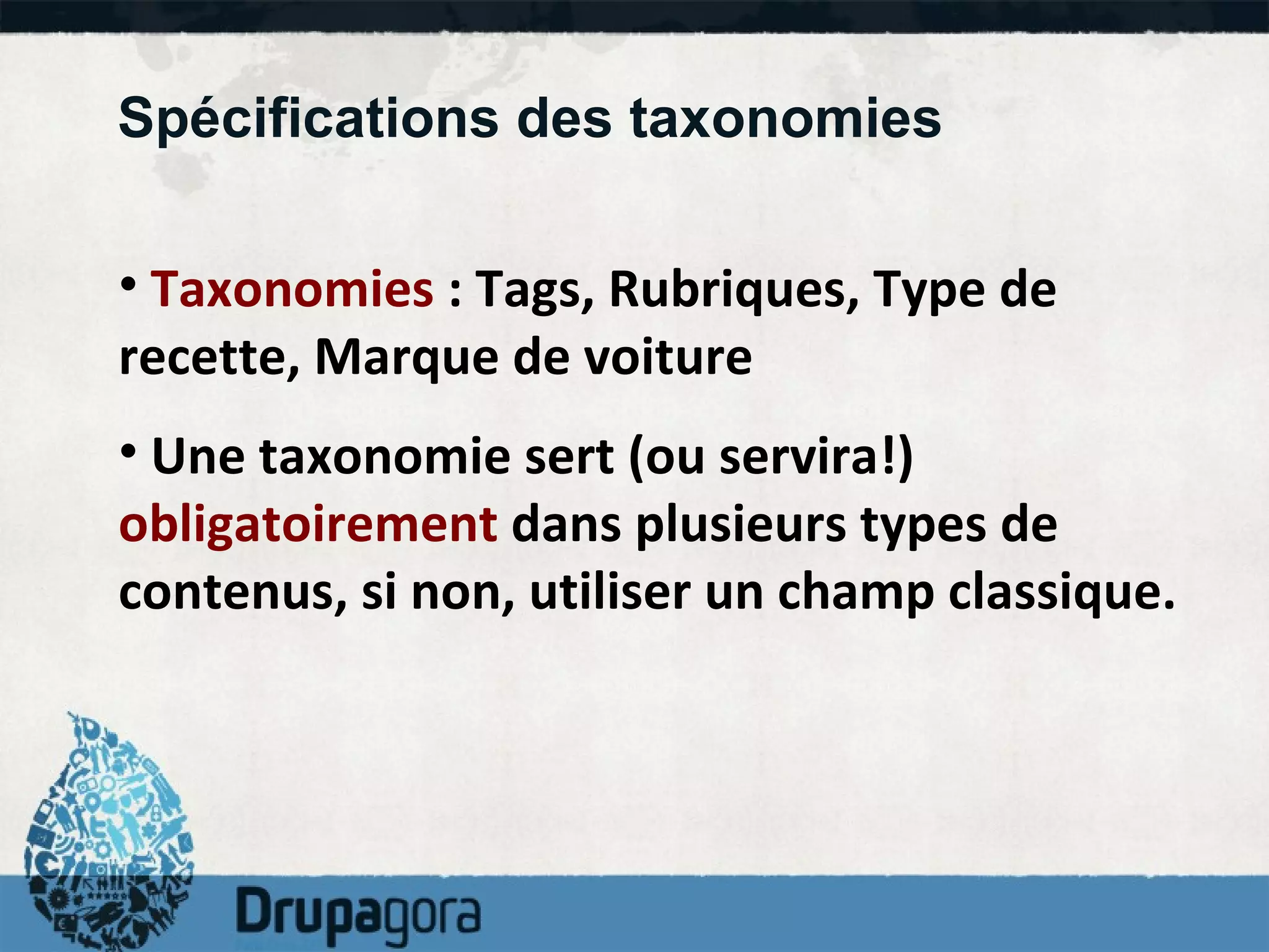 Spécifications des taxonomies Taxonomies  : Tags, Rubriques, Type de recette, Marque de voiture Une taxonomie sert (ou servira!)  obligatoirement  dans plusieurs types de contenus, si non, utiliser un champ classique. 