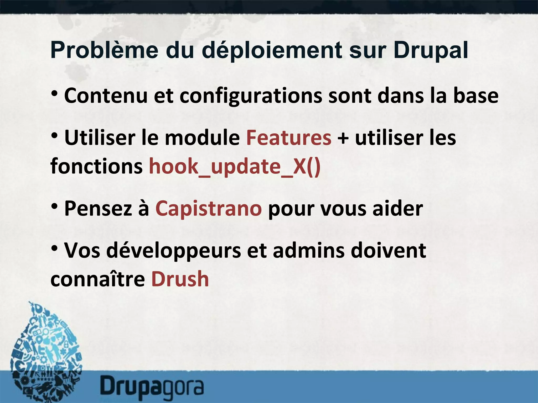 Problème du déploiement sur Drupal Contenu et configurations sont dans la base Utiliser le module  Features  + utiliser les fonctions  hook_update_X() Pensez à  Capistrano  pour vous aider Vos développeurs et admins doivent connaître  Drush 