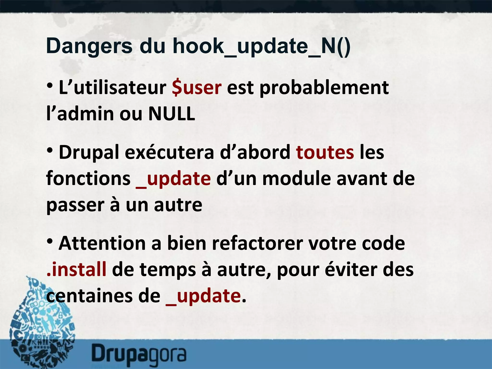 Dangers du hook_update_N() L’utilisateur  $user  est probablement l’admin ou NULL Drupal exécutera d’abord  toutes  les fonctions  _update  d’un module avant de passer à un autre Attention a bien refactorer votre code  .install  de temps à autre, pour éviter des centaines de  _update .  