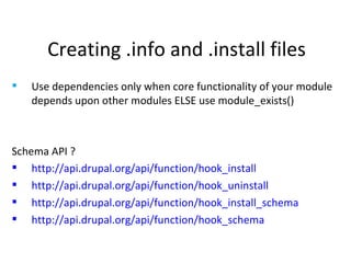 Creating .info and .install files Use dependencies only when core functionality of your module depends upon other modules ELSE use module_exists() Schema API ? http://api.drupal.org/api/function/hook_install http://api.drupal.org/api/function/hook_uninstall http://api.drupal.org/api/function/hook_install_schema http://api.drupal.org/api/function/hook_schema 