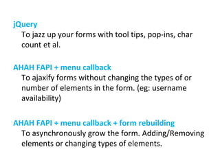 jQuery To jazz up your forms with tool tips, pop-ins, char count et al. AHAH FAPI + menu callback To ajaxify forms without changing the types of or number of elements in the form. (eg: username availability) AHAH FAPI + menu callback + form rebuilding To asynchronously grow the form. Adding/Removing elements or changing types of elements. 