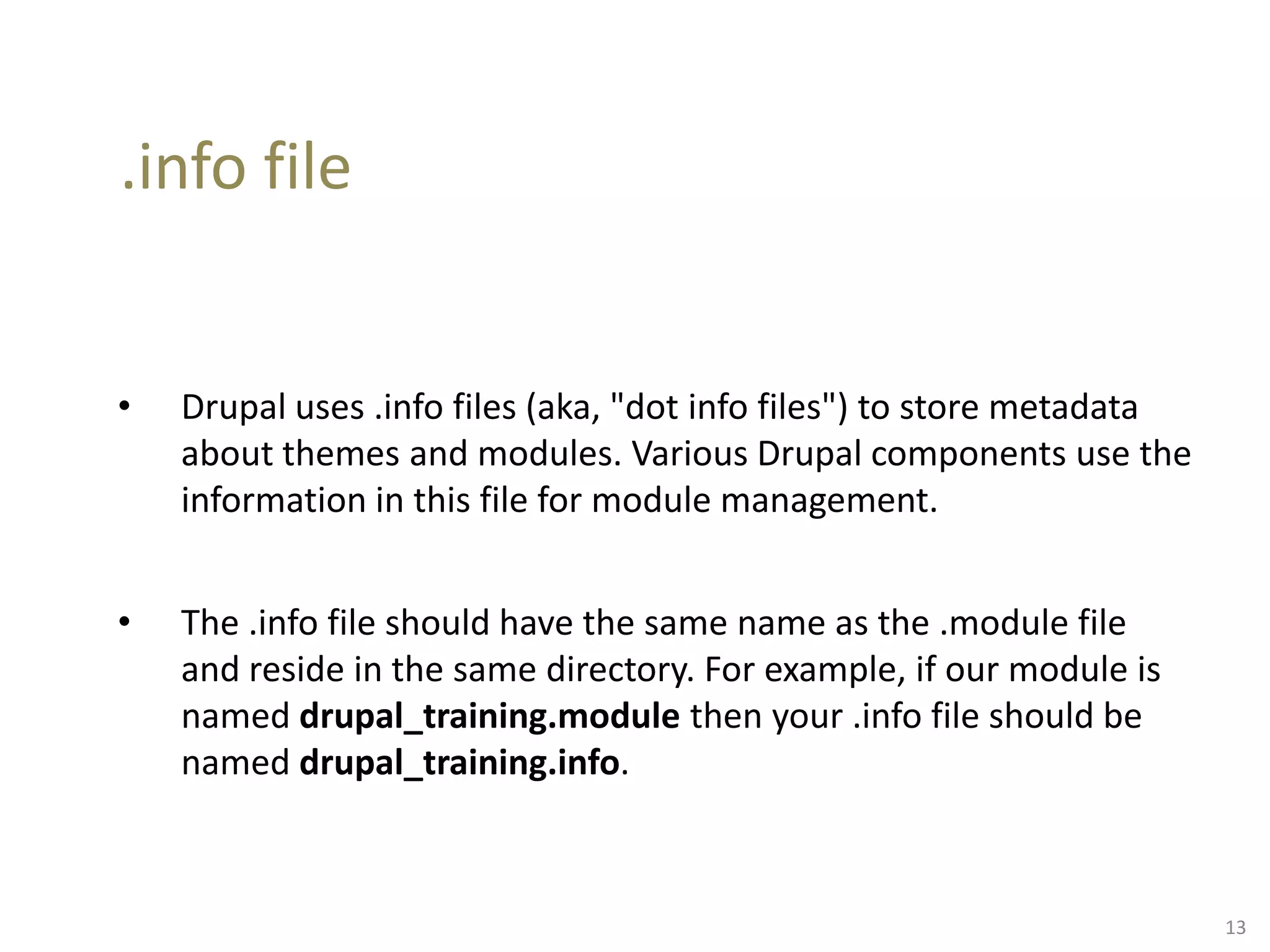 .info file
• Drupal uses .info files (aka, "dot info files") to store metadata
about themes and modules. Various Drupal components use the
information in this file for module management.
• The .info file should have the same name as the .module file
and reside in the same directory. For example, if our module is
named drupal_training.module then your .info file should be
named drupal_training.info.
13
 