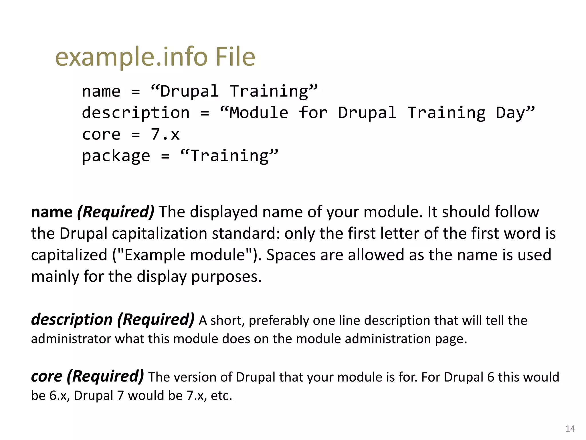 example.info File
name = “Drupal Training”
description = “Module for Drupal Training Day”
core = 7.x
package = “Training”
name (Required) The displayed name of your module. It should follow
the Drupal capitalization standard: only the first letter of the first word is
capitalized ("Example module"). Spaces are allowed as the name is used
mainly for the display purposes.
description (Required) A short, preferably one line description that will tell the
administrator what this module does on the module administration page.
core (Required) The version of Drupal that your module is for. For Drupal 6 this would
be 6.x, Drupal 7 would be 7.x, etc.
14
 