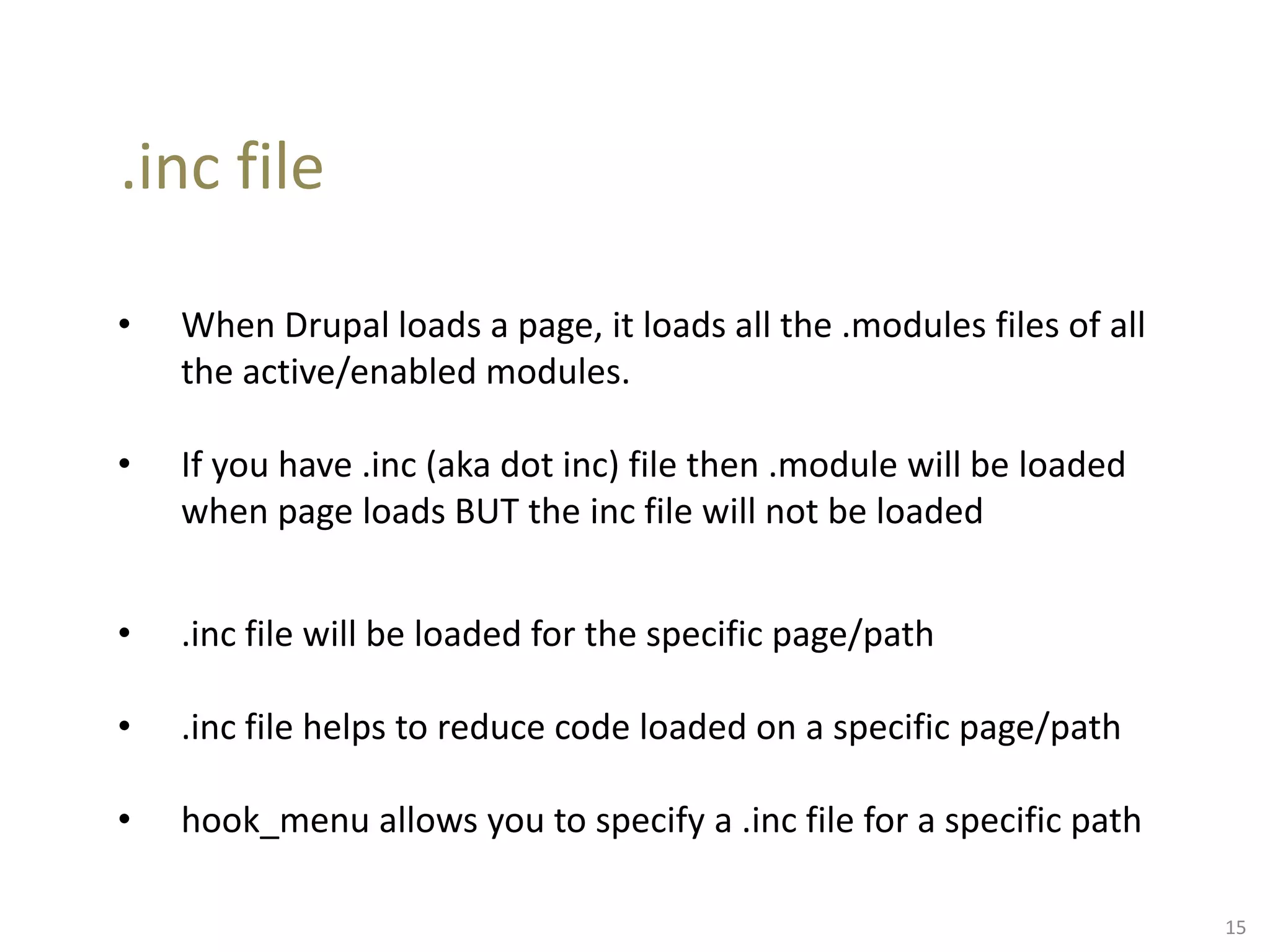 .inc file
• When Drupal loads a page, it loads all the .modules files of all
the active/enabled modules.
• If you have .inc (aka dot inc) file then .module will be loaded
when page loads BUT the inc file will not be loaded
• .inc file will be loaded for the specific page/path
• .inc file helps to reduce code loaded on a specific page/path
• hook_menu allows you to specify a .inc file for a specific path
15
 
