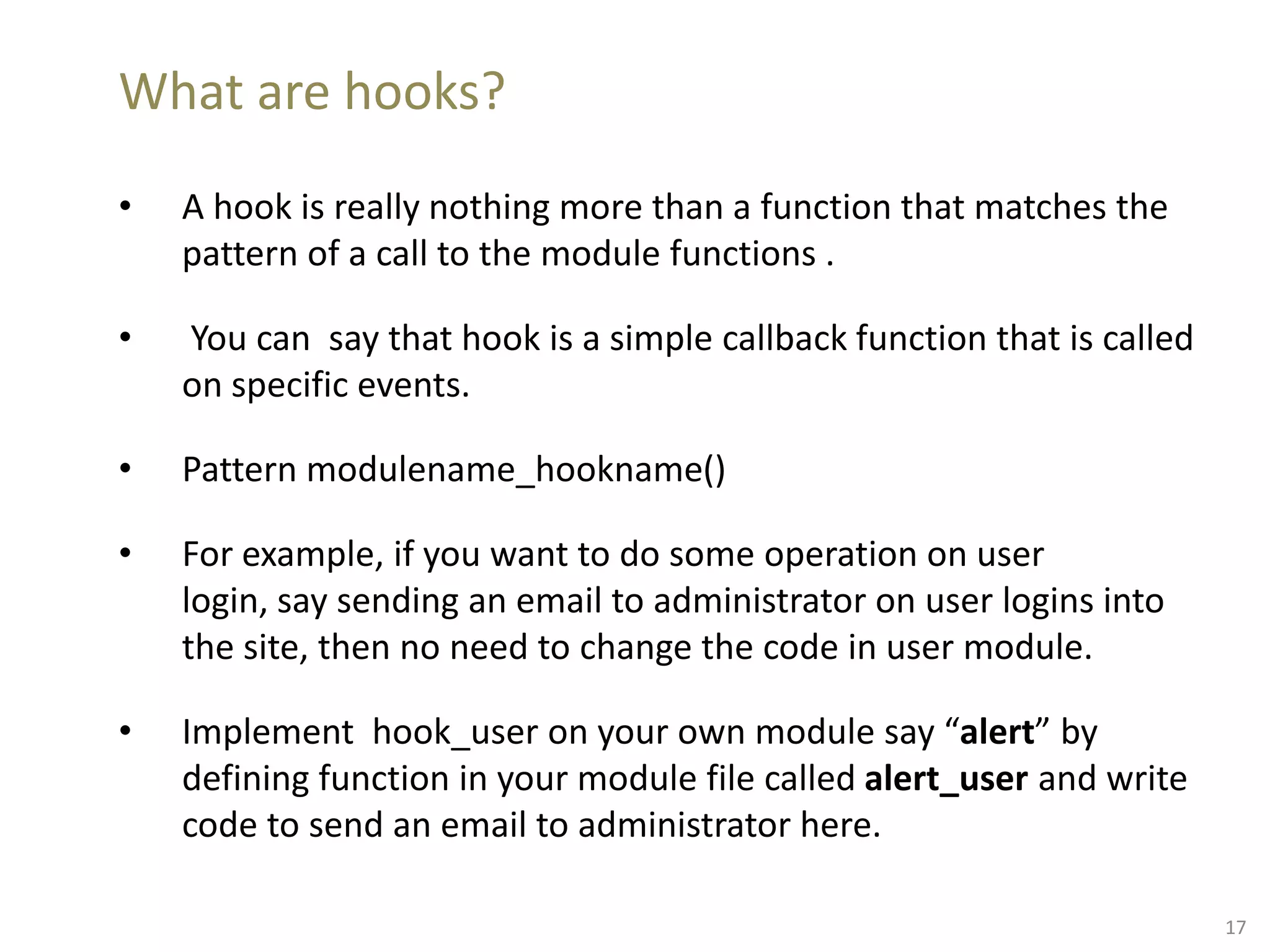 What are hooks?
• A hook is really nothing more than a function that matches the
pattern of a call to the module functions .
• You can say that hook is a simple callback function that is called
on specific events.
• Pattern modulename_hookname()
• For example, if you want to do some operation on user
login, say sending an email to administrator on user logins into
the site, then no need to change the code in user module.
• Implement hook_user on your own module say “alert” by
defining function in your module file called alert_user and write
code to send an email to administrator here.
17
 