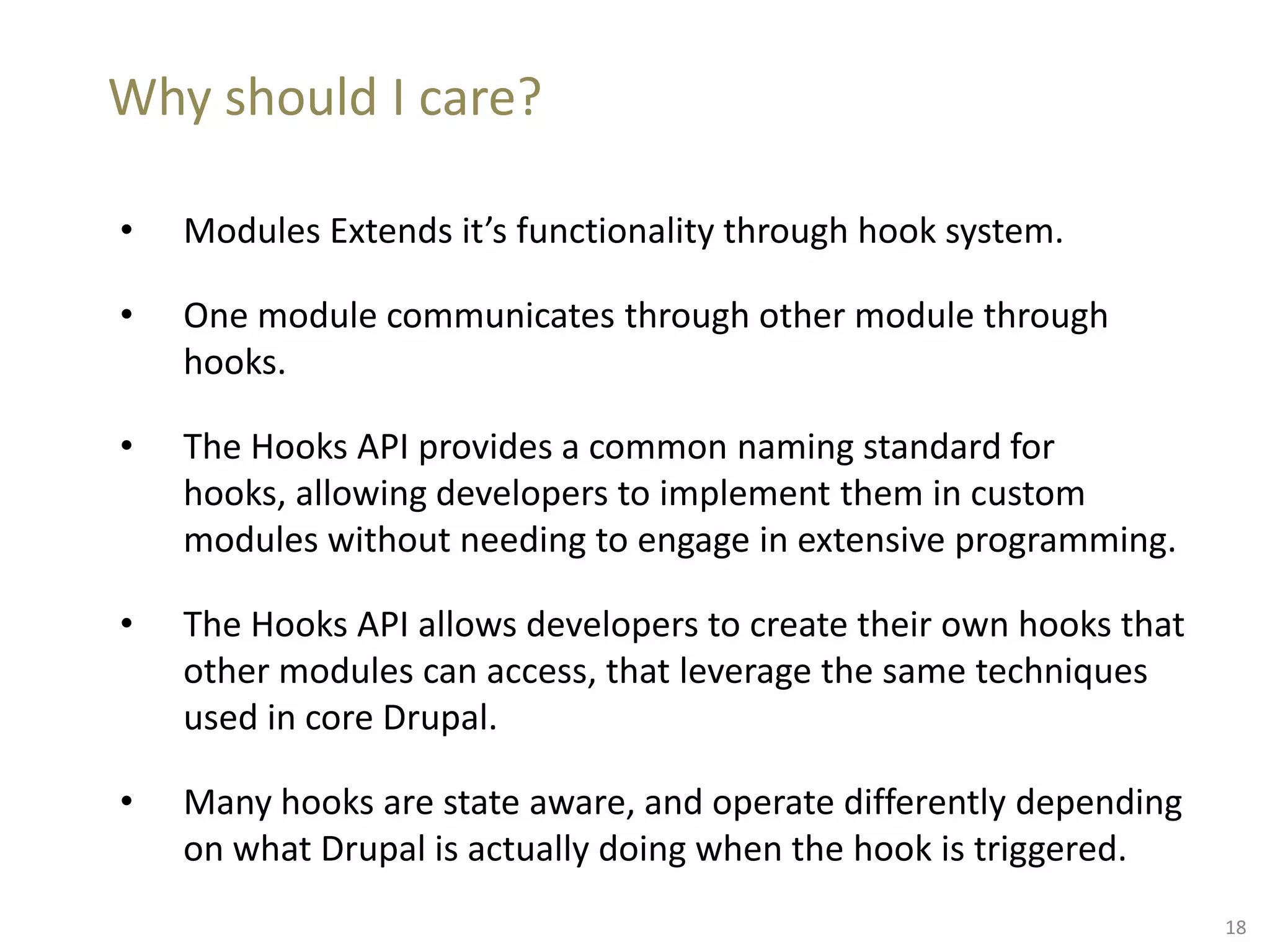 Why should I care?
• Modules Extends it’s functionality through hook system.
• One module communicates through other module through
hooks.
• The Hooks API provides a common naming standard for
hooks, allowing developers to implement them in custom
modules without needing to engage in extensive programming.
• The Hooks API allows developers to create their own hooks that
other modules can access, that leverage the same techniques
used in core Drupal.
• Many hooks are state aware, and operate differently depending
on what Drupal is actually doing when the hook is triggered.
18
 