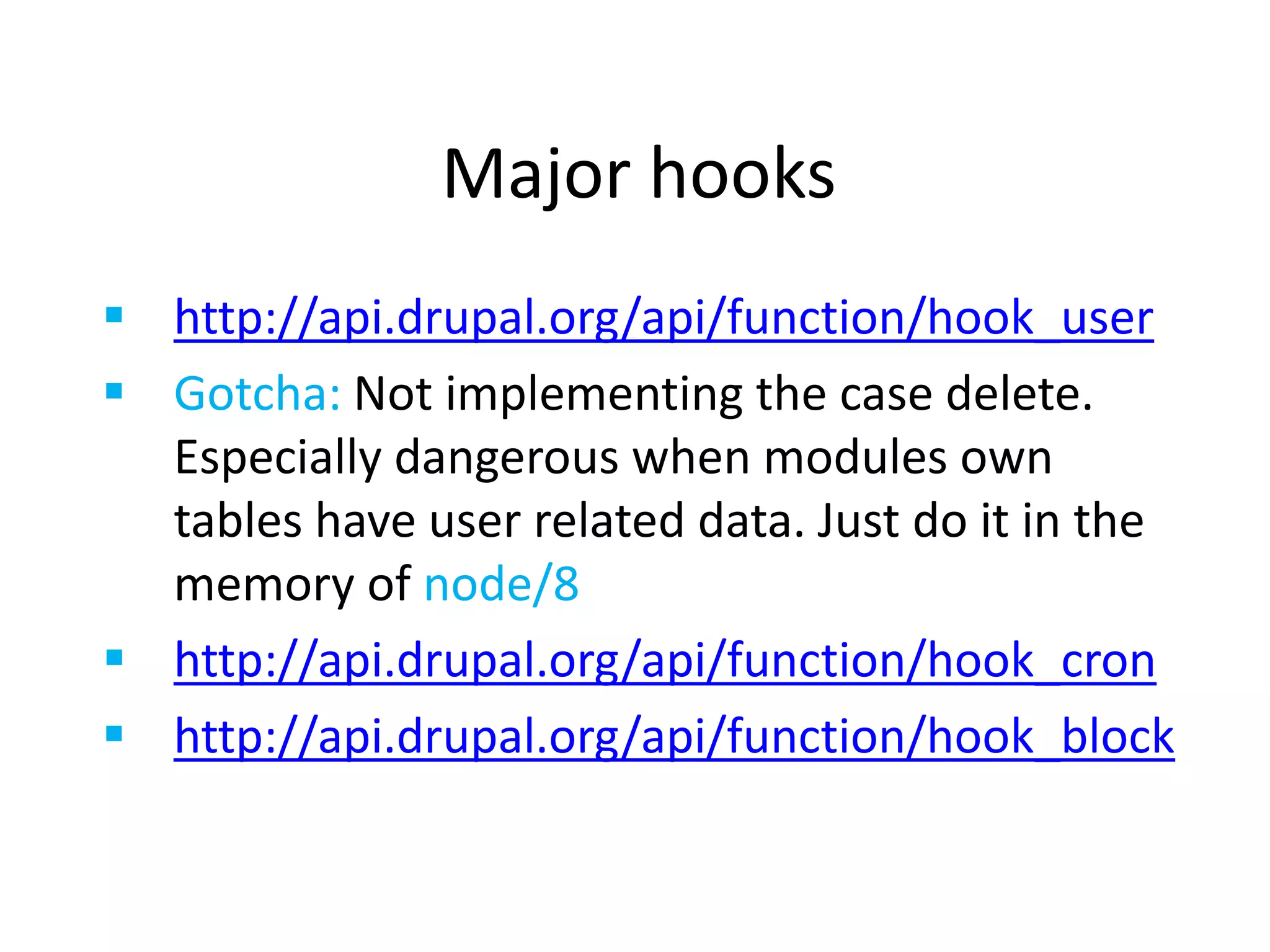 Major hooks
 http://api.drupal.org/api/function/hook_user
 Gotcha: Not implementing the case delete.
Especially dangerous when modules own
tables have user related data. Just do it in the
memory of node/8
 http://api.drupal.org/api/function/hook_cron
 http://api.drupal.org/api/function/hook_block
 