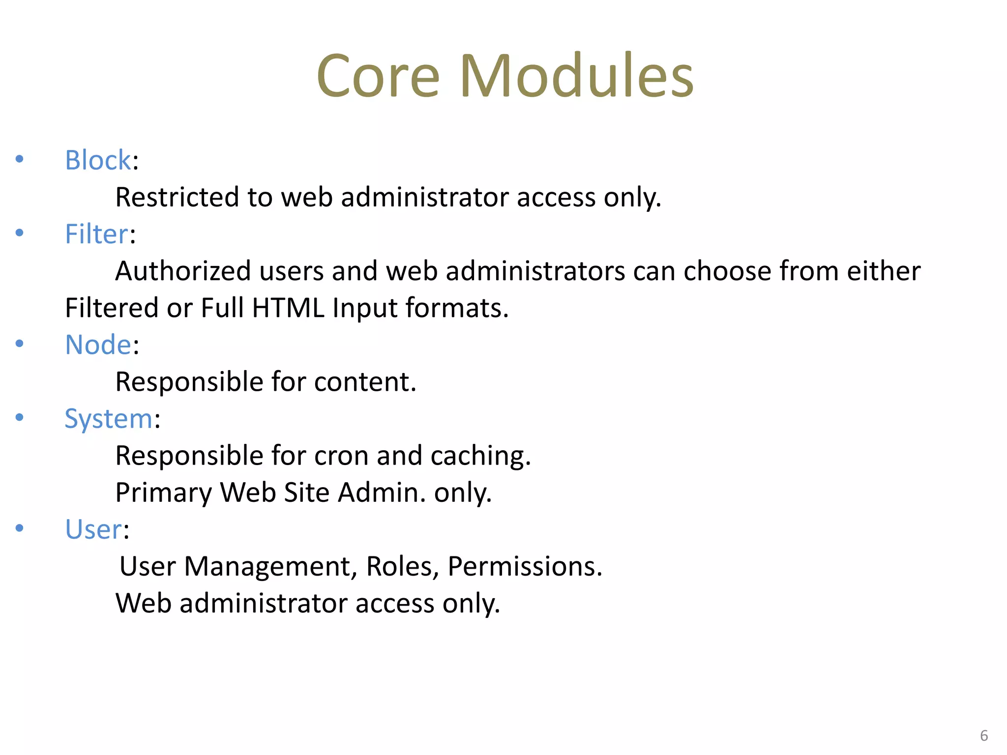 Core Modules
• Block:
Restricted to web administrator access only.
• Filter:
Authorized users and web administrators can choose from either
Filtered or Full HTML Input formats.
• Node:
Responsible for content.
• System:
Responsible for cron and caching.
Primary Web Site Admin. only.
• User:
User Management, Roles, Permissions.
Web administrator access only.
6
 