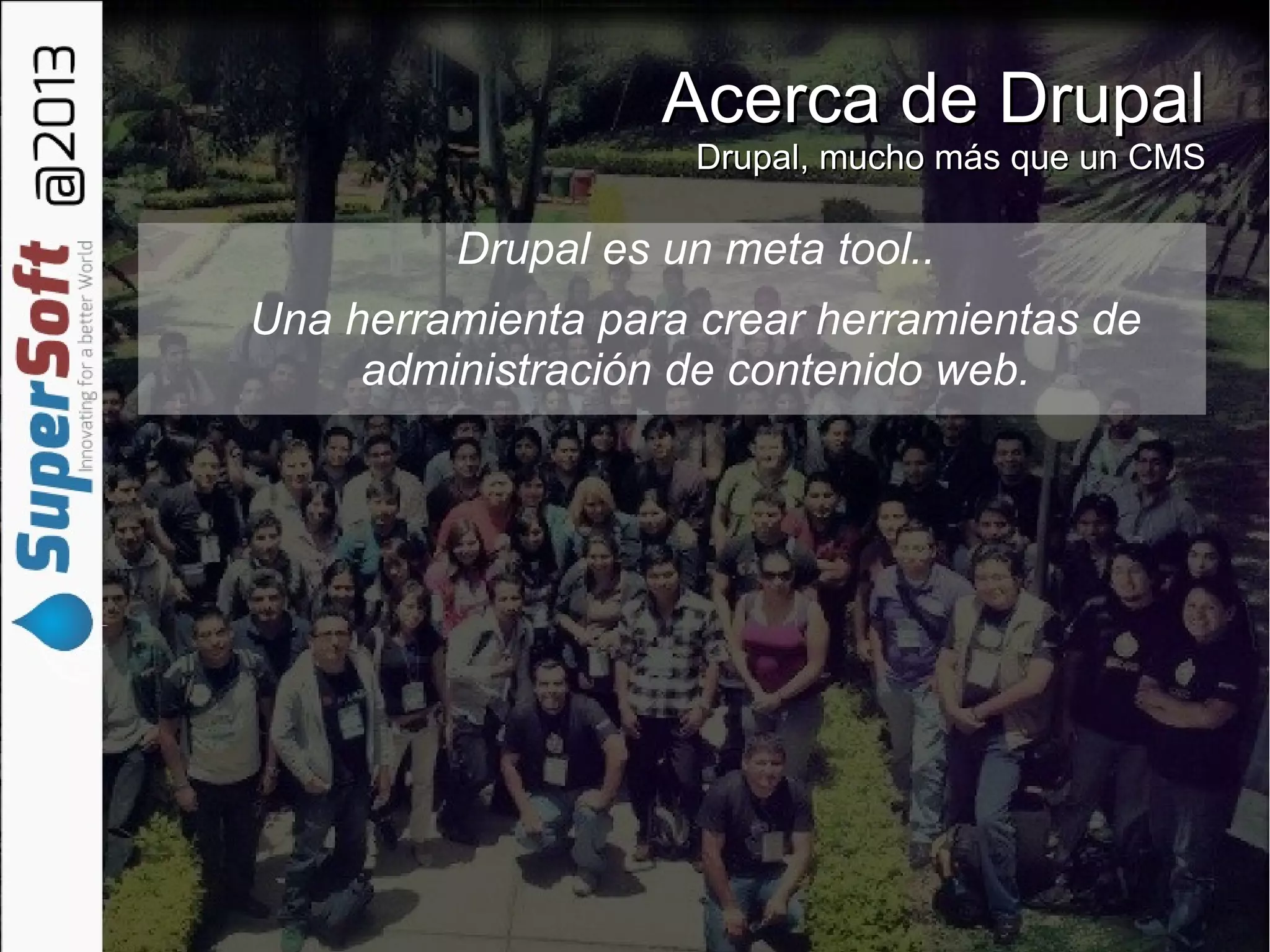 Acerca de DrupalAcerca de Drupal
Drupal, mucho más que un CMSDrupal, mucho más que un CMS
Drupal es un meta tool..
Una herramienta para crear herramientas de
administración de contenido web.
✔
 
