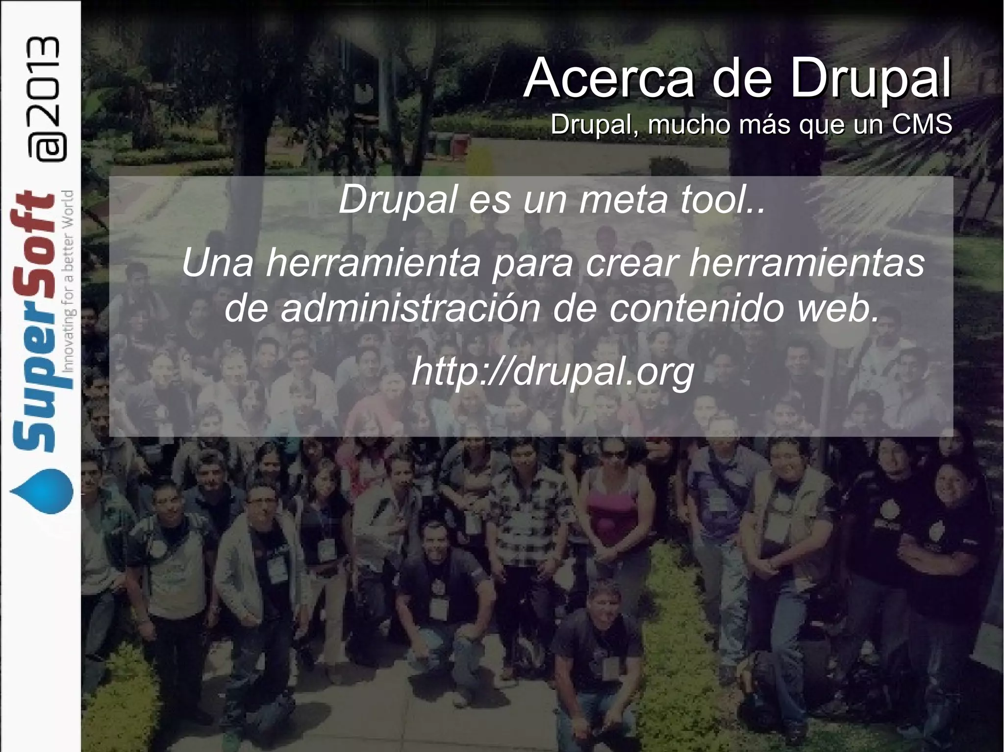 Acerca de DrupalAcerca de Drupal
Drupal, mucho más que un CMSDrupal, mucho más que un CMS
Drupal es un meta tool..
Una herramienta para crear herramientas
de administración de contenido web.
http://drupal.org
 
