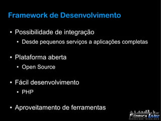 Framework de Desenvolvimento

●   Possibilidade de integração
    ●   Desde pequenos serviços a aplicações completas

●   Plataforma aberta
    ●   Open Source

●   Fácil desenvolvimento
    ●   PHP

●   Aproveitamento de ferramentas
 