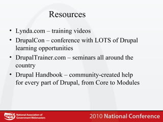 Resources Lynda.com – training videos DrupalCon – conference with LOTS of Drupal learning opportunities DrupalTrainer.com – seminars all around the country Drupal Handbook – community-created help for every part of Drupal, from Core to Modules 