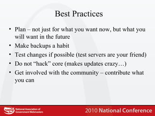 Best Practices Plan – not just for what you want now, but what you will want in the future Make backups a habit Test changes if possible (test servers are your friend) Do not “hack” core (makes updates crazy…) Get involved with the community – contribute what you can 