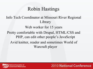 Robin Hastings Info Tech Coordinator at Missouri River Regional Library Web worker for 15 years Pretty comfortable with Drupal, HTML/CSS and PHP, can edit other people’s JavaScript Avid knitter, reader and sometimes World of Warcraft player 