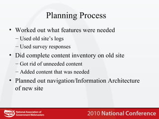 Planning Process Worked out what features were needed Used old site’s logs Used survey responses Did complete content inventory on old site Got rid of unneeded content Added content that was needed Planned out navigation/Information Architecture of new site 