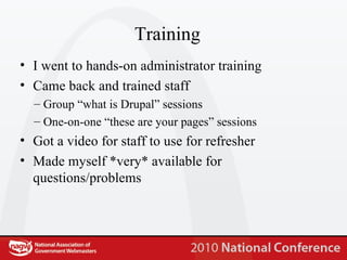 Training I went to hands-on administrator training Came back and trained staff Group “what is Drupal” sessions One-on-one “these are your pages” sessions Got a video for staff to use for refresher Made myself *very* available for questions/problems 