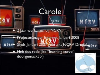 Carole 2 Jaar werkzaam bij NCRV Projectmanager Internet Januari 2008 Sinds Januari 2007 gebruikt NCRV Drupal Heb dus redelijke “learning curve” doorgemaakt :-) 