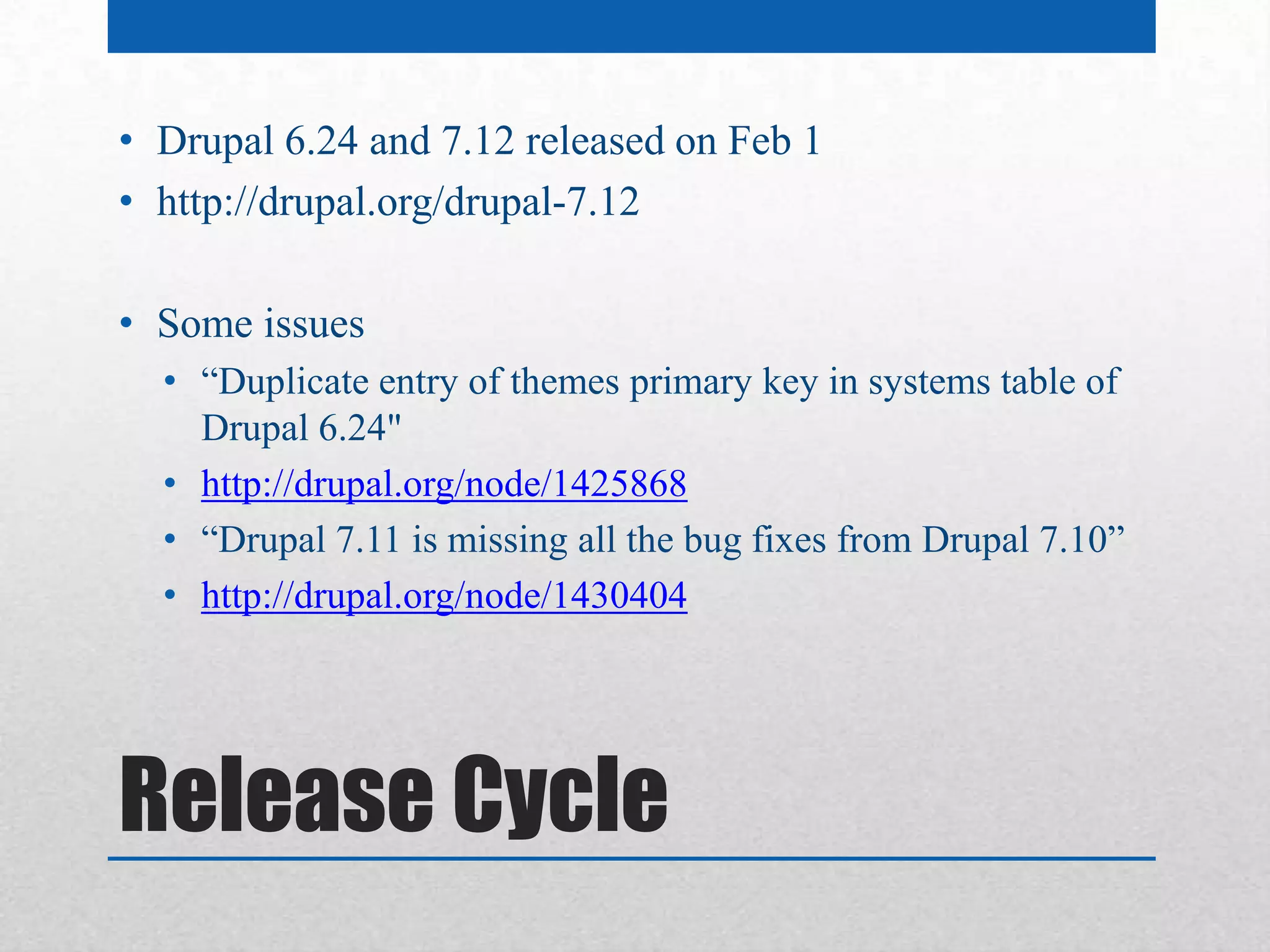 • Drupal 6.24 and 7.12 released on Feb 1
• http://drupal.org/drupal-7.12

• Some issues
  • “Duplicate entry of themes primary key in systems table of
    Drupal 6.24"
  • http://drupal.org/node/1425868
  • “Drupal 7.11 is missing all the bug fixes from Drupal 7.10”
  • http://drupal.org/node/1430404




Release Cycle
 