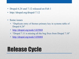 • Drupal 6.24 and 7.12 released on Feb 1
• http://drupal.org/drupal-7.12

• Some issues
  • “Duplicate entry of themes primary key in systems table of
    Drupal 6.24"
  • http://drupal.org/node/1425868
  • “Drupal 7.11 is missing all the bug fixes from Drupal 7.10”
  • http://drupal.org/node/1430404




Release Cycle
 
