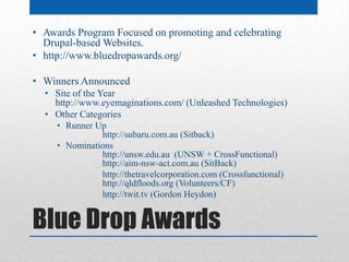 • Awards Program Focused on promoting and celebrating
  Drupal-based Websites.
• http://www.bluedropawards.org/

• Winners Announced
  • Site of the Year
    http://www.eyemaginations.com/ (Unleashed Technologies)
  • Other Categories
     • Runner Up
               http://subaru.com.au (Sitback)
     • Nominations
               http://unsw.edu.au (UNSW + CrossFunctional)
               http://aim-nsw-act.com.au (SitBack)
               http://thetravelcorporation.com (Crossfunctional)
               http://qldfloods.org (Volunteers/CF)
               http://twit.tv (Gordon Heydon)


Blue Drop Awards
 