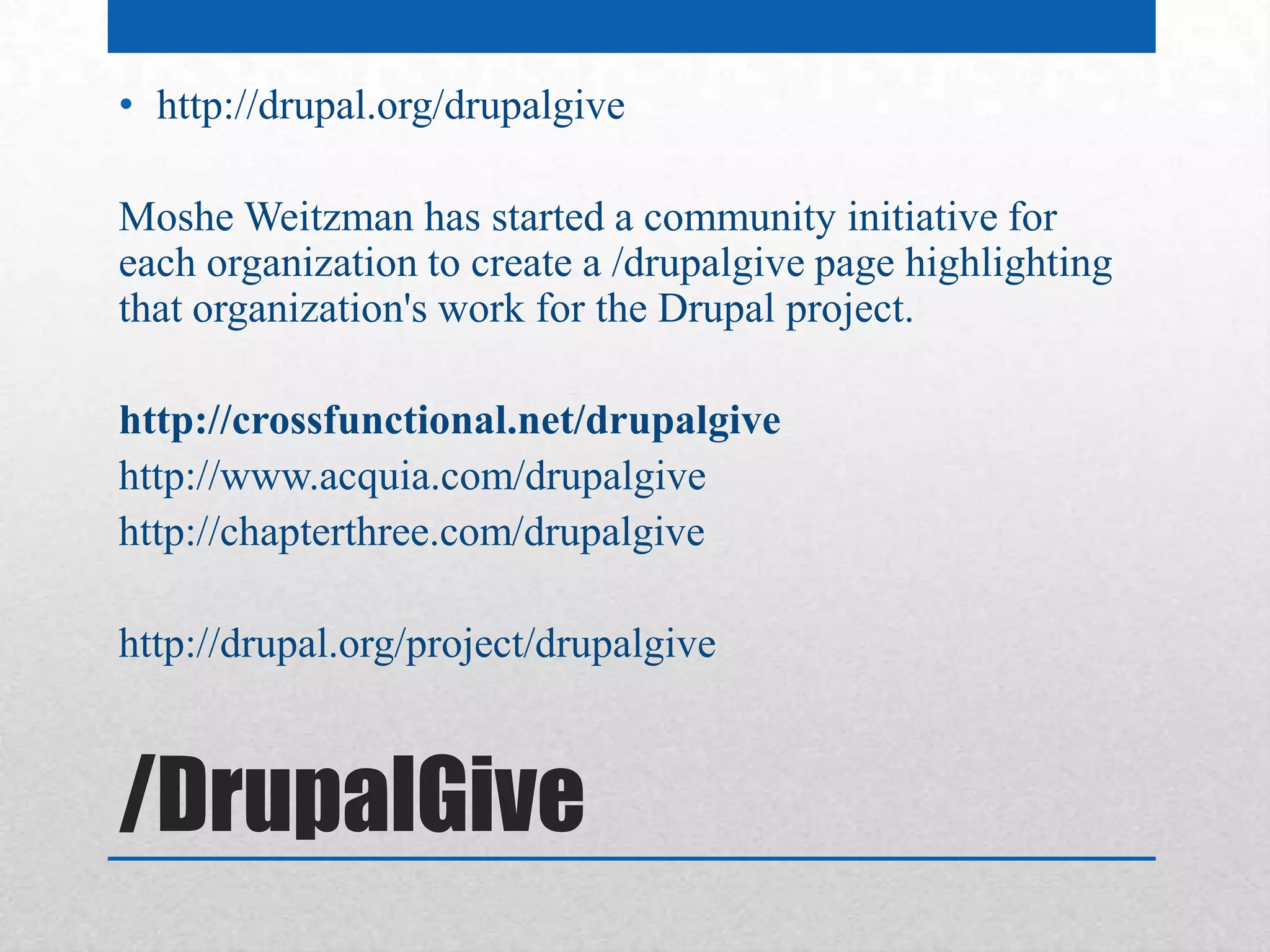 • http://drupal.org/drupalgive

Moshe Weitzman has started a community initiative for
each organization to create a /drupalgive page highlighting
that organization's work for the Drupal project.

http://crossfunctional.net/drupalgive
http://www.acquia.com/drupalgive
http://chapterthree.com/drupalgive

http://drupal.org/project/drupalgive



/DrupalGive
 