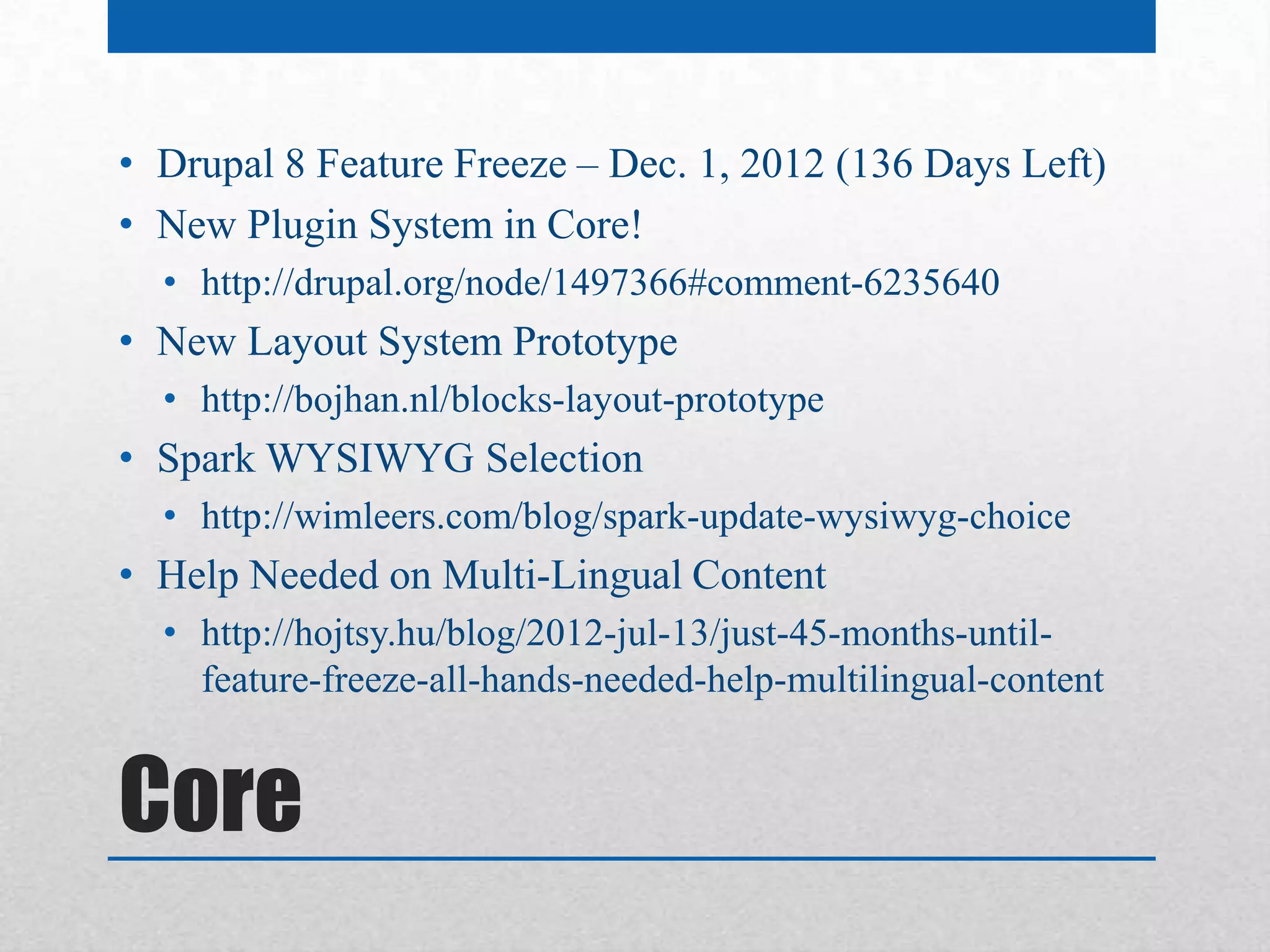 • Drupal 8 Feature Freeze – Dec. 1, 2012 (136 Days Left)
• New Plugin System in Core!
  • http://drupal.org/node/1497366#comment-6235640
• New Layout System Prototype
  • http://bojhan.nl/blocks-layout-prototype
• Spark WYSIWYG Selection
  • http://wimleers.com/blog/spark-update-wysiwyg-choice
• Help Needed on Multi-Lingual Content
  • http://hojtsy.hu/blog/2012-jul-13/just-45-months-until-
    feature-freeze-all-hands-needed-help-multilingual-content


Core
 
