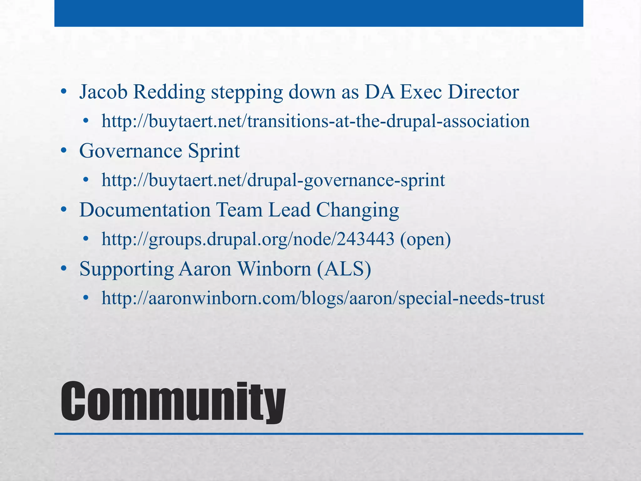 • Jacob Redding stepping down as DA Exec Director
  • http://buytaert.net/transitions-at-the-drupal-association
• Governance Sprint
  • http://buytaert.net/drupal-governance-sprint
• Documentation Team Lead Changing
  • http://groups.drupal.org/node/243443 (open)
• Supporting Aaron Winborn (ALS)
  • http://aaronwinborn.com/blogs/aaron/special-needs-trust




Community
 